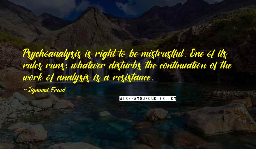 Sigmund Freud Quotes: Psychoanalysis is right to be mistrustful. One of its rules runs: whatever disturbs the continuation of the work of analysis is a resistance.