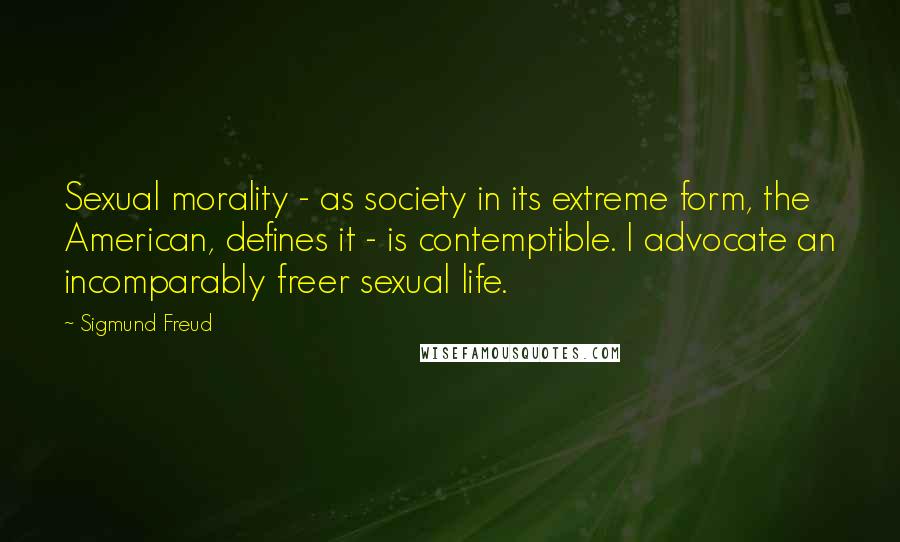 Sigmund Freud Quotes: Sexual morality - as society in its extreme form, the American, defines it - is contemptible. I advocate an incomparably freer sexual life.