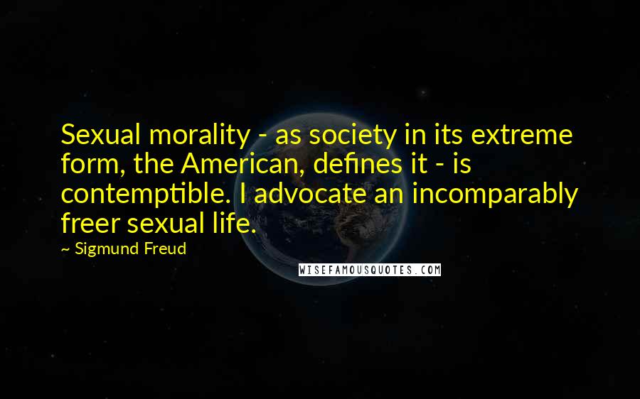 Sigmund Freud Quotes: Sexual morality - as society in its extreme form, the American, defines it - is contemptible. I advocate an incomparably freer sexual life.