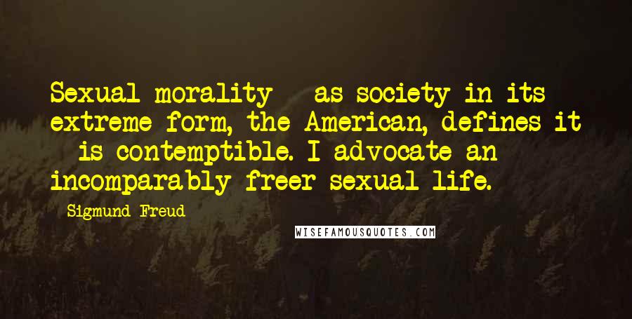 Sigmund Freud Quotes: Sexual morality - as society in its extreme form, the American, defines it - is contemptible. I advocate an incomparably freer sexual life.