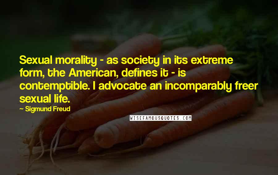 Sigmund Freud Quotes: Sexual morality - as society in its extreme form, the American, defines it - is contemptible. I advocate an incomparably freer sexual life.