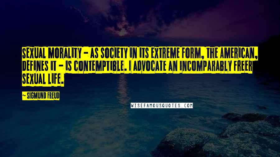 Sigmund Freud Quotes: Sexual morality - as society in its extreme form, the American, defines it - is contemptible. I advocate an incomparably freer sexual life.