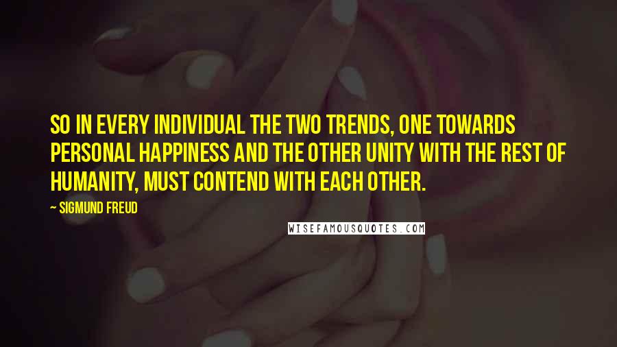 Sigmund Freud Quotes: So in every individual the two trends, one towards personal happiness and the other unity with the rest of humanity, must contend with each other.