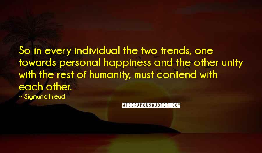 Sigmund Freud Quotes: So in every individual the two trends, one towards personal happiness and the other unity with the rest of humanity, must contend with each other.