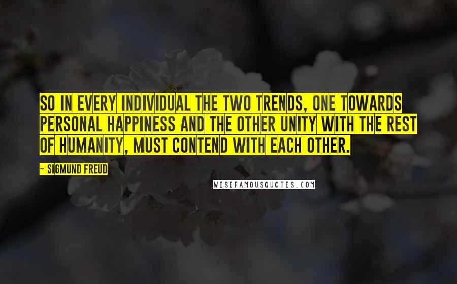 Sigmund Freud Quotes: So in every individual the two trends, one towards personal happiness and the other unity with the rest of humanity, must contend with each other.