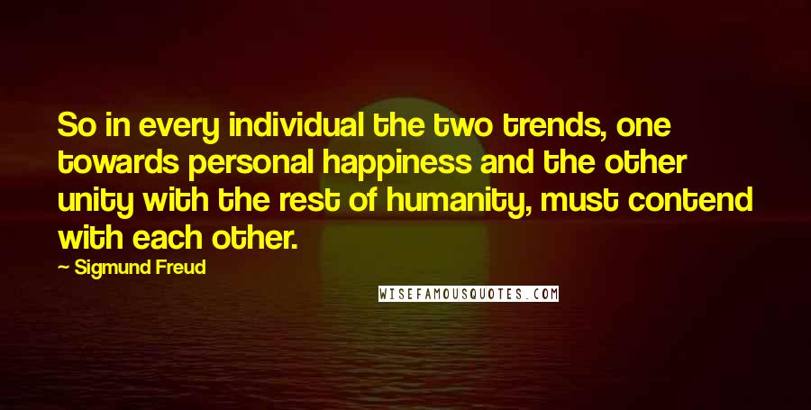 Sigmund Freud Quotes: So in every individual the two trends, one towards personal happiness and the other unity with the rest of humanity, must contend with each other.
