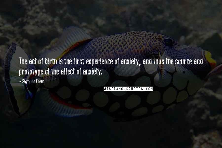 Sigmund Freud Quotes: The act of birth is the first experience of anxiety, and thus the source and prototype of the affect of anxiety.