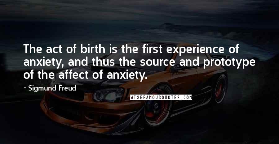 Sigmund Freud Quotes: The act of birth is the first experience of anxiety, and thus the source and prototype of the affect of anxiety.