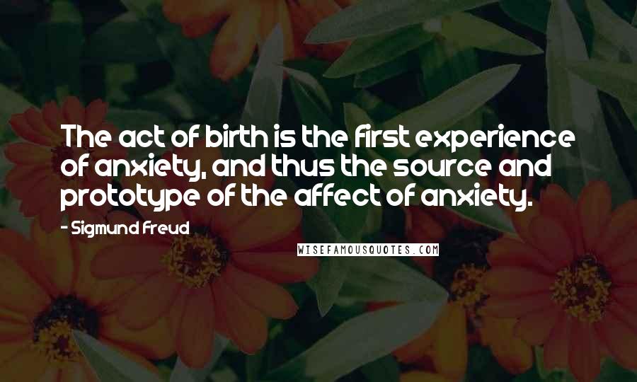 Sigmund Freud Quotes: The act of birth is the first experience of anxiety, and thus the source and prototype of the affect of anxiety.