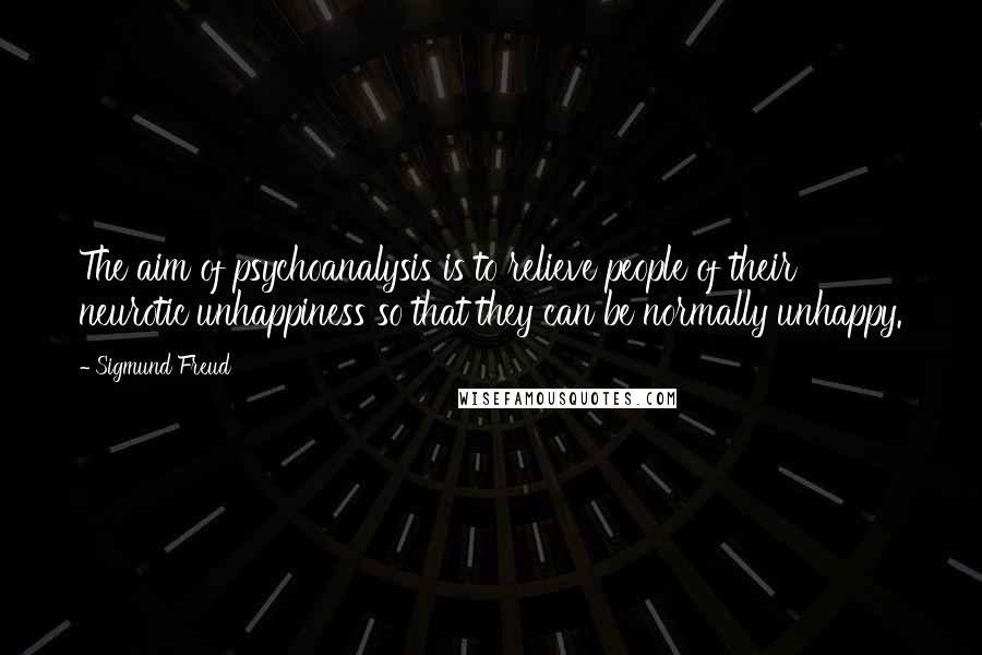Sigmund Freud Quotes: The aim of psychoanalysis is to relieve people of their neurotic unhappiness so that they can be normally unhappy.