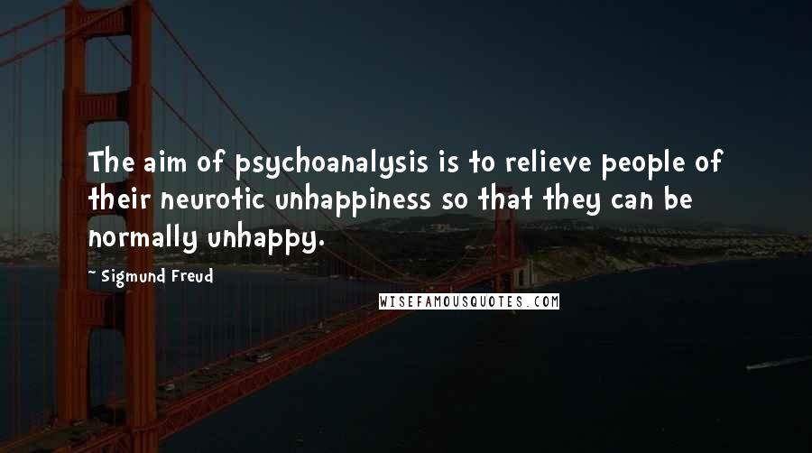 Sigmund Freud Quotes: The aim of psychoanalysis is to relieve people of their neurotic unhappiness so that they can be normally unhappy.