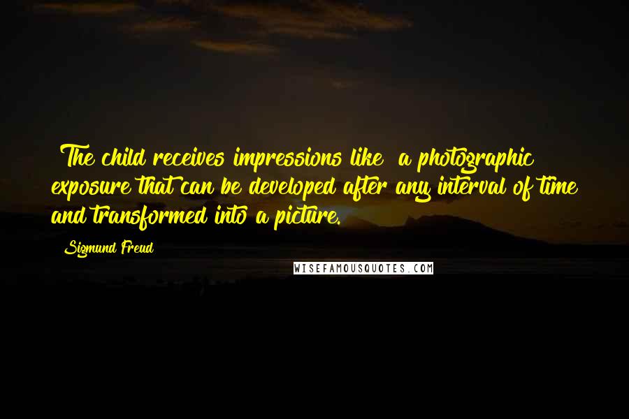 Sigmund Freud Quotes: [The child receives impressions like] a photographic exposure that can be developed after any interval of time and transformed into a picture.