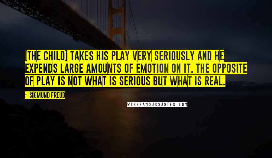 Sigmund Freud Quotes: [The child] takes his play very seriously and he expends large amounts of emotion on it. The opposite of play is not what is serious but what is real.