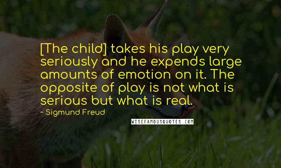 Sigmund Freud Quotes: [The child] takes his play very seriously and he expends large amounts of emotion on it. The opposite of play is not what is serious but what is real.