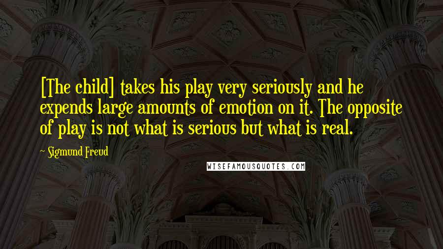 Sigmund Freud Quotes: [The child] takes his play very seriously and he expends large amounts of emotion on it. The opposite of play is not what is serious but what is real.