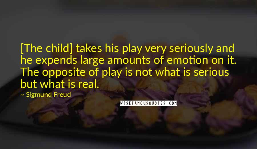 Sigmund Freud Quotes: [The child] takes his play very seriously and he expends large amounts of emotion on it. The opposite of play is not what is serious but what is real.