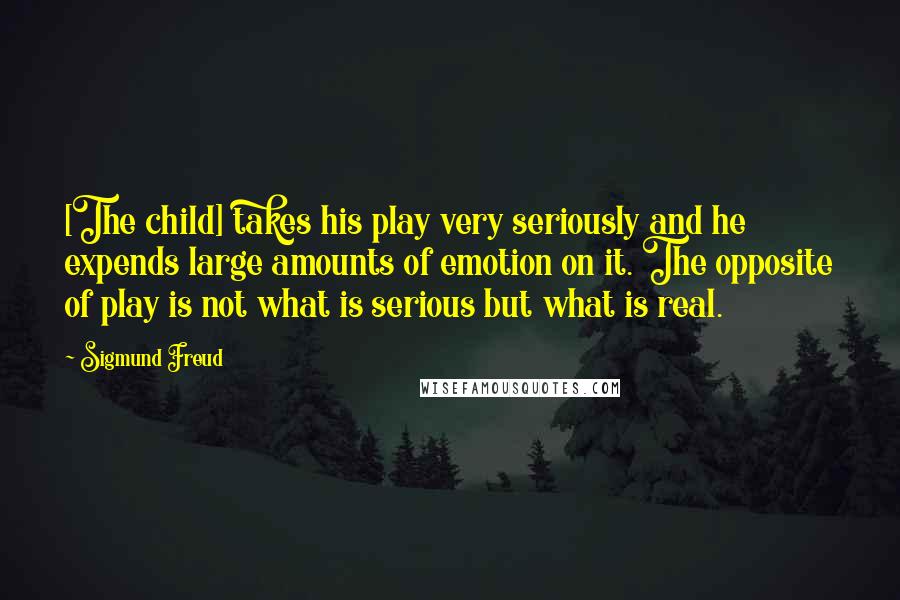 Sigmund Freud Quotes: [The child] takes his play very seriously and he expends large amounts of emotion on it. The opposite of play is not what is serious but what is real.