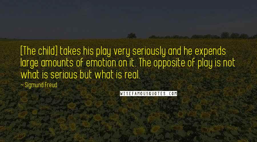 Sigmund Freud Quotes: [The child] takes his play very seriously and he expends large amounts of emotion on it. The opposite of play is not what is serious but what is real.