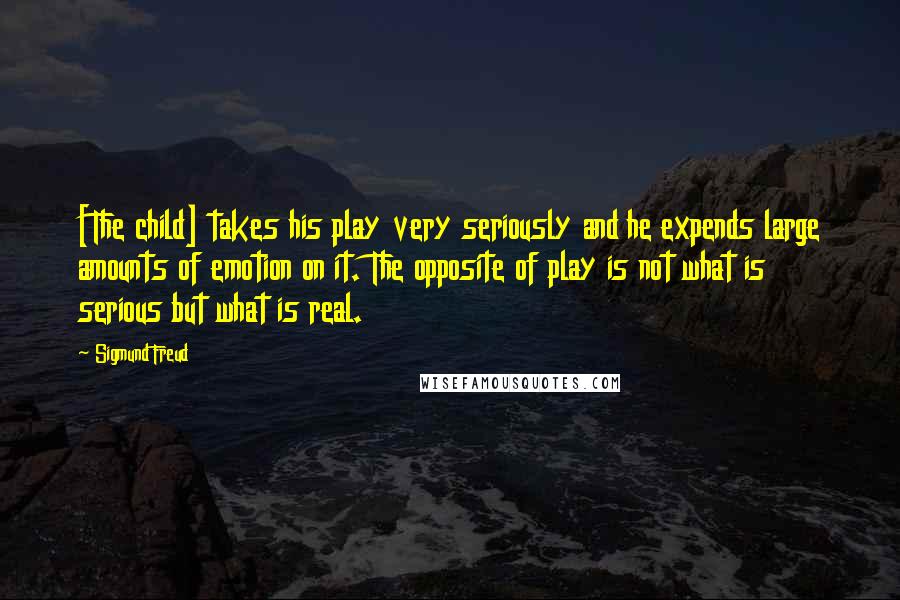 Sigmund Freud Quotes: [The child] takes his play very seriously and he expends large amounts of emotion on it. The opposite of play is not what is serious but what is real.