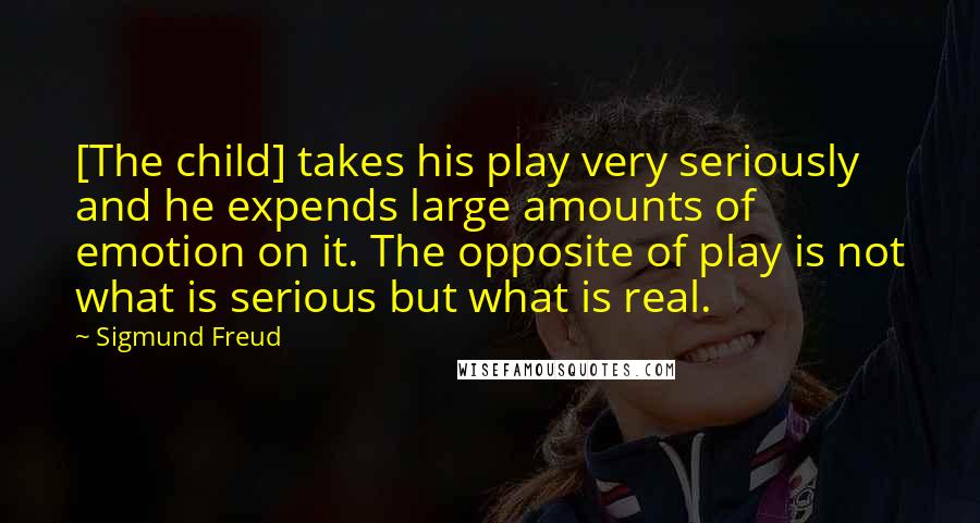 Sigmund Freud Quotes: [The child] takes his play very seriously and he expends large amounts of emotion on it. The opposite of play is not what is serious but what is real.