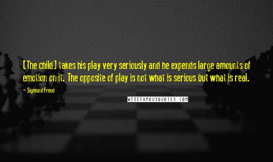 Sigmund Freud Quotes: [The child] takes his play very seriously and he expends large amounts of emotion on it. The opposite of play is not what is serious but what is real.