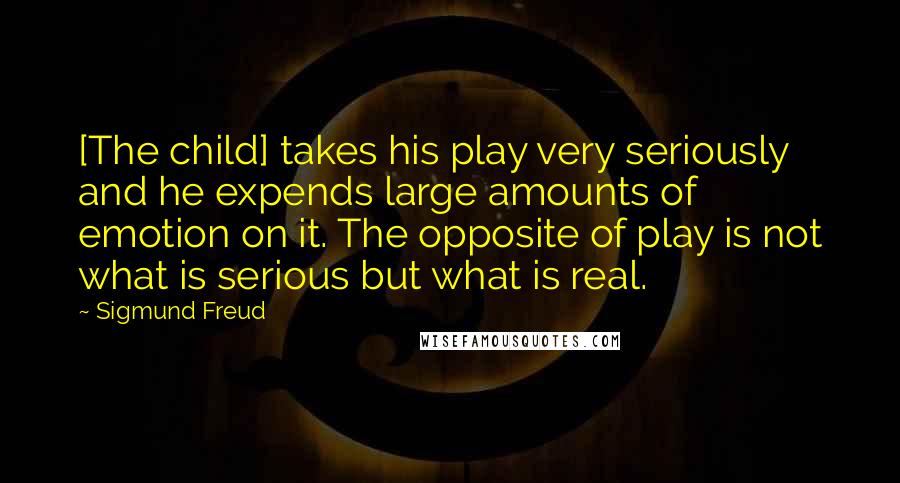 Sigmund Freud Quotes: [The child] takes his play very seriously and he expends large amounts of emotion on it. The opposite of play is not what is serious but what is real.