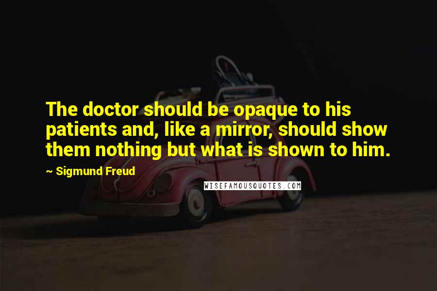 Sigmund Freud Quotes: The doctor should be opaque to his patients and, like a mirror, should show them nothing but what is shown to him.