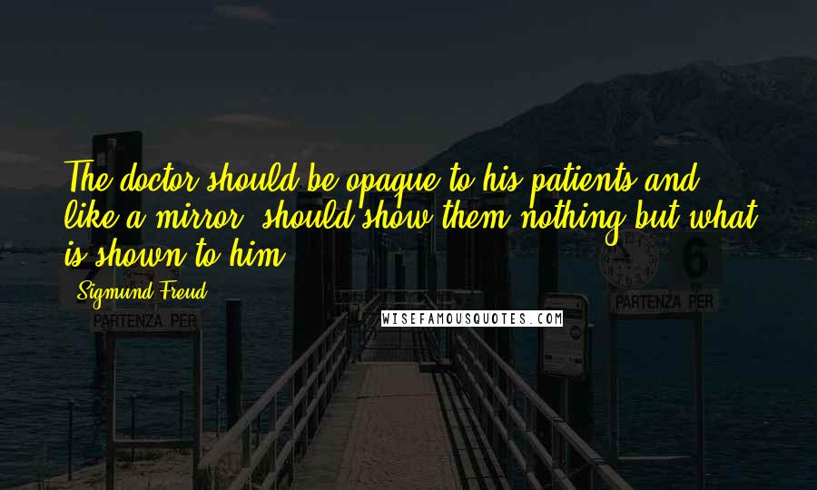 Sigmund Freud Quotes: The doctor should be opaque to his patients and, like a mirror, should show them nothing but what is shown to him.