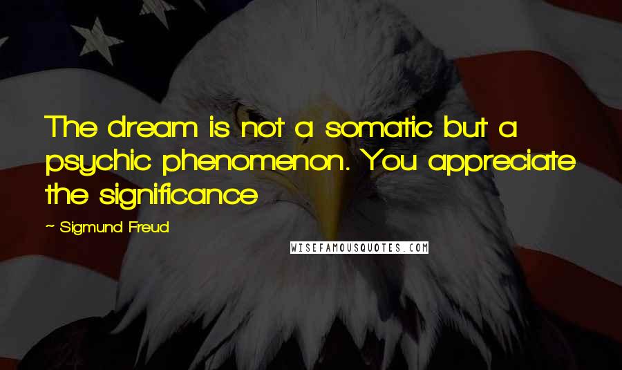 Sigmund Freud Quotes: The dream is not a somatic but a psychic phenomenon. You appreciate the significance