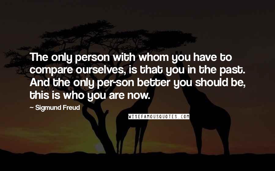 Sigmund Freud Quotes: The only person with whom you have to compare ourselves, is that you in the past. And the only per-son better you should be, this is who you are now.