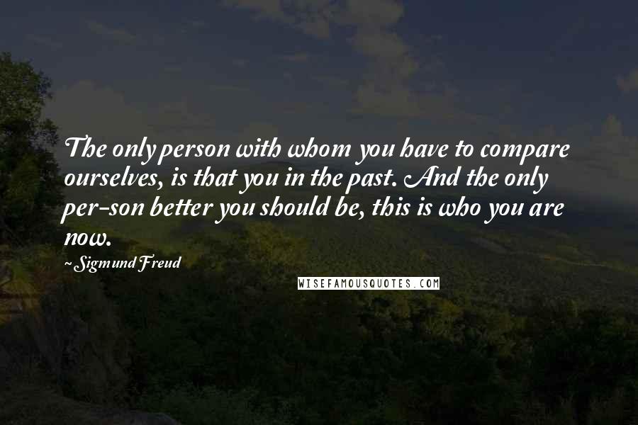 Sigmund Freud Quotes: The only person with whom you have to compare ourselves, is that you in the past. And the only per-son better you should be, this is who you are now.