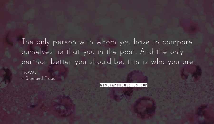 Sigmund Freud Quotes: The only person with whom you have to compare ourselves, is that you in the past. And the only per-son better you should be, this is who you are now.