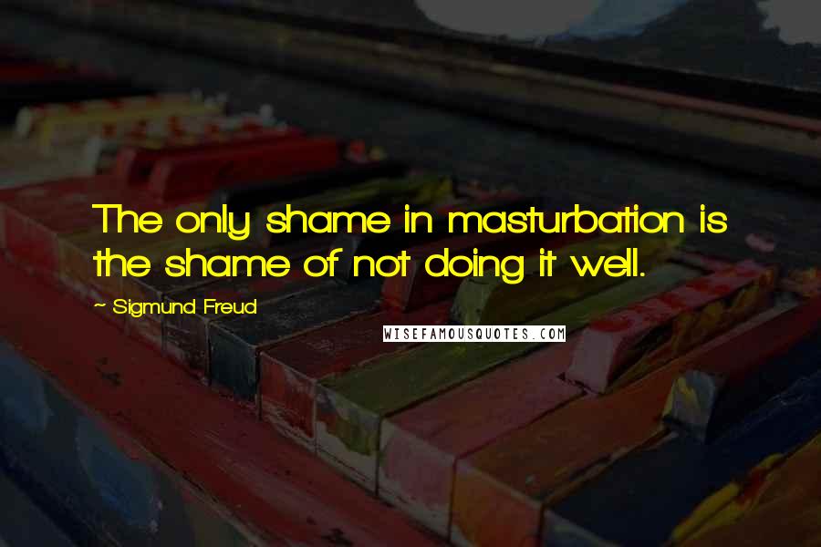 Sigmund Freud Quotes: The only shame in masturbation is the shame of not doing it well.