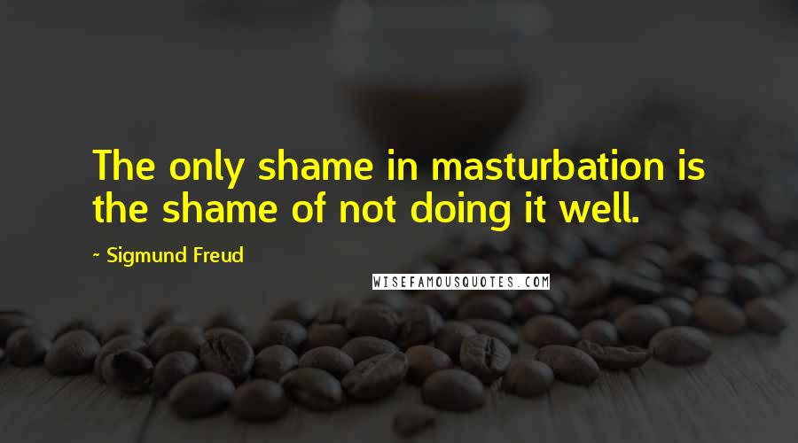 Sigmund Freud Quotes: The only shame in masturbation is the shame of not doing it well.