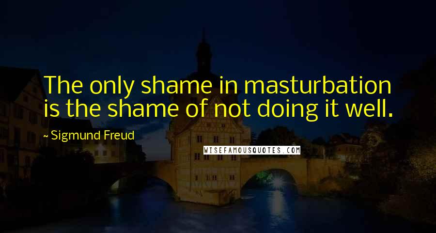 Sigmund Freud Quotes: The only shame in masturbation is the shame of not doing it well.