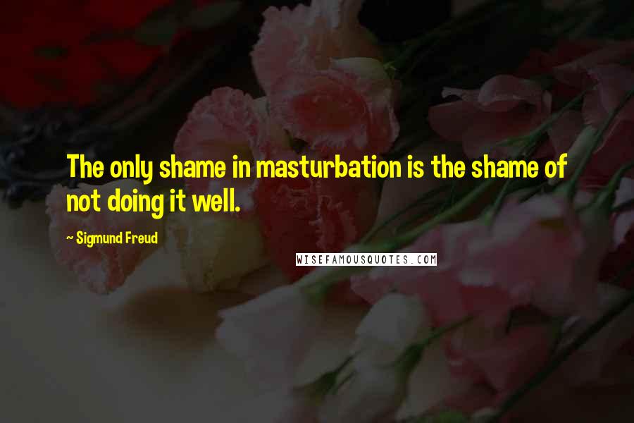 Sigmund Freud Quotes: The only shame in masturbation is the shame of not doing it well.