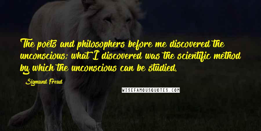 Sigmund Freud Quotes: The poets and philosophers before me discovered the unconscious; what I discovered was the scientific method by which the unconscious can be studied.