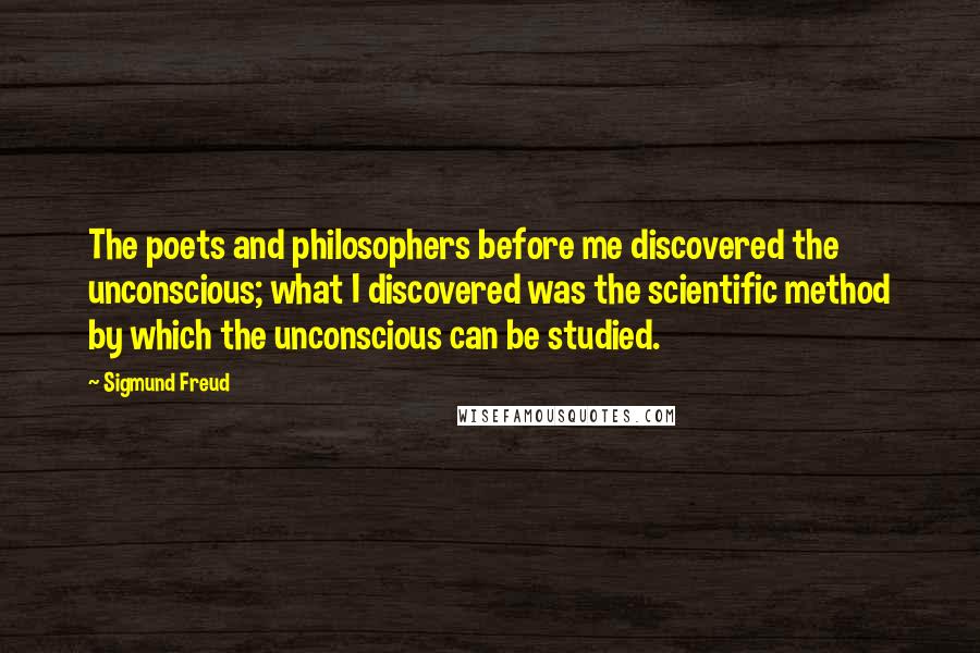 Sigmund Freud Quotes: The poets and philosophers before me discovered the unconscious; what I discovered was the scientific method by which the unconscious can be studied.