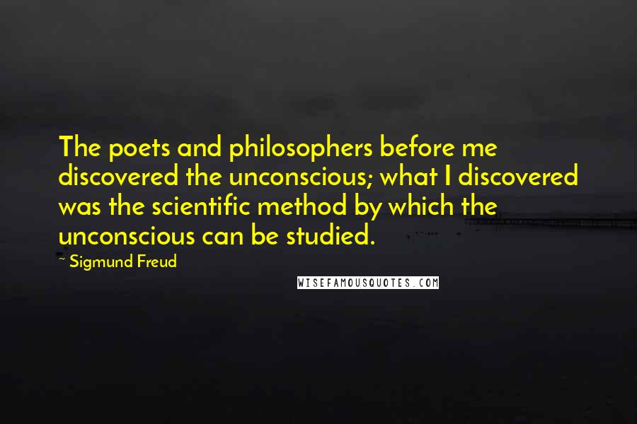 Sigmund Freud Quotes: The poets and philosophers before me discovered the unconscious; what I discovered was the scientific method by which the unconscious can be studied.
