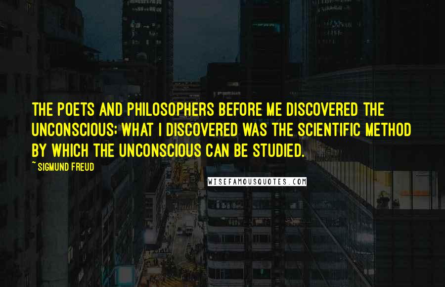 Sigmund Freud Quotes: The poets and philosophers before me discovered the unconscious; what I discovered was the scientific method by which the unconscious can be studied.