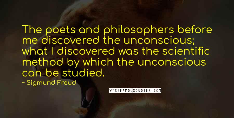 Sigmund Freud Quotes: The poets and philosophers before me discovered the unconscious; what I discovered was the scientific method by which the unconscious can be studied.