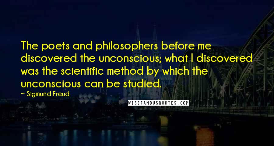 Sigmund Freud Quotes: The poets and philosophers before me discovered the unconscious; what I discovered was the scientific method by which the unconscious can be studied.