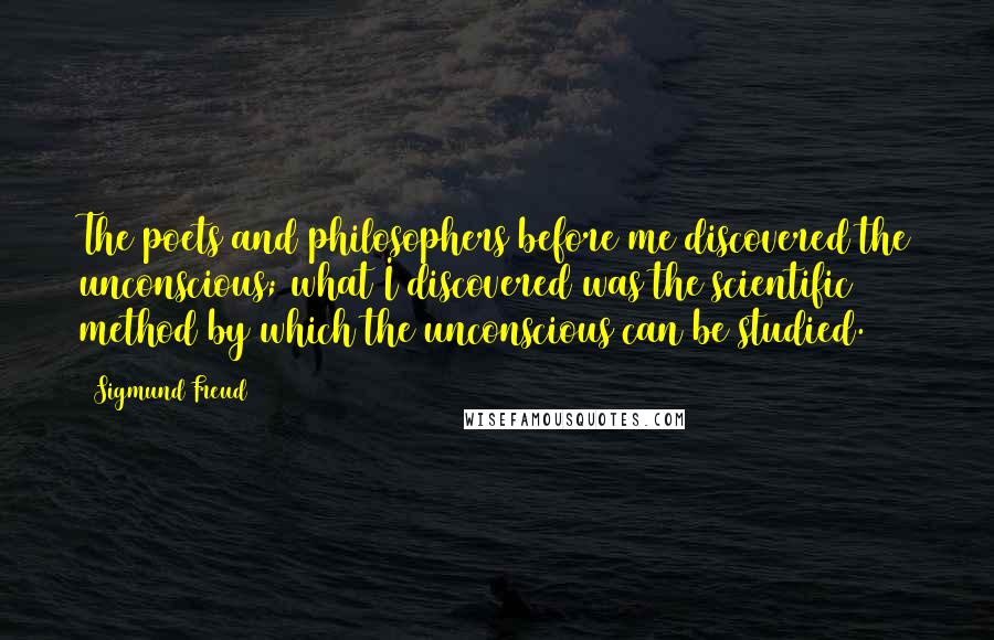 Sigmund Freud Quotes: The poets and philosophers before me discovered the unconscious; what I discovered was the scientific method by which the unconscious can be studied.