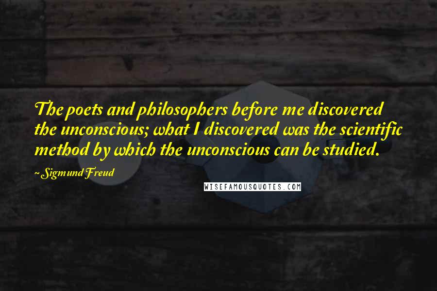 Sigmund Freud Quotes: The poets and philosophers before me discovered the unconscious; what I discovered was the scientific method by which the unconscious can be studied.