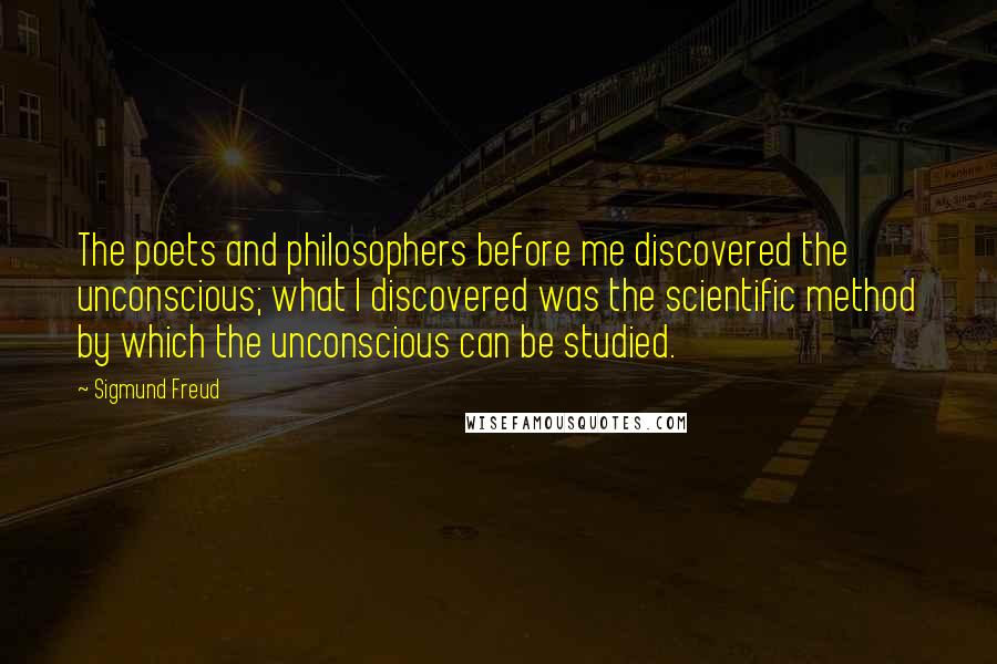 Sigmund Freud Quotes: The poets and philosophers before me discovered the unconscious; what I discovered was the scientific method by which the unconscious can be studied.