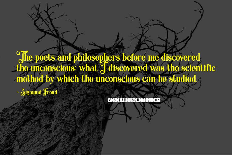 Sigmund Freud Quotes: The poets and philosophers before me discovered the unconscious; what I discovered was the scientific method by which the unconscious can be studied.
