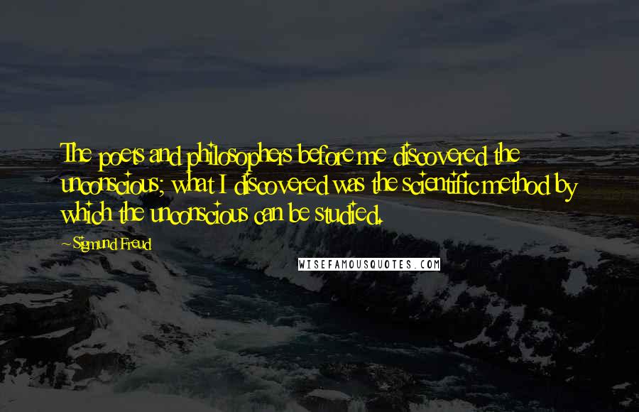 Sigmund Freud Quotes: The poets and philosophers before me discovered the unconscious; what I discovered was the scientific method by which the unconscious can be studied.