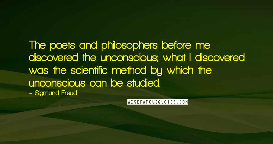 Sigmund Freud Quotes: The poets and philosophers before me discovered the unconscious; what I discovered was the scientific method by which the unconscious can be studied.