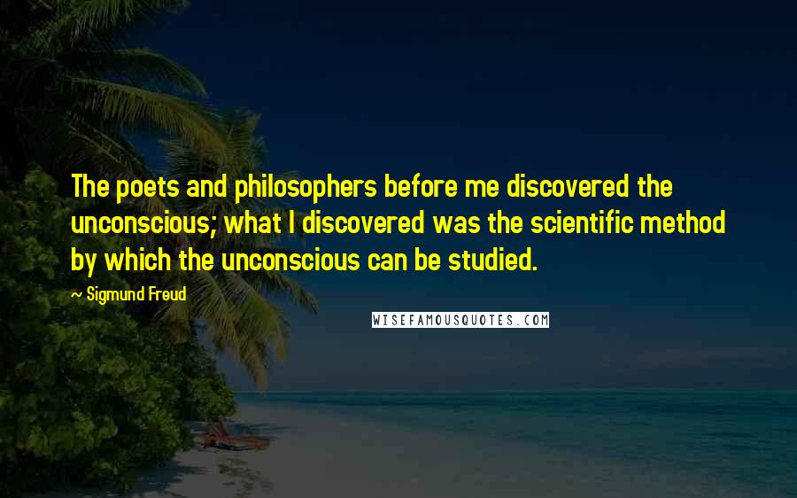 Sigmund Freud Quotes: The poets and philosophers before me discovered the unconscious; what I discovered was the scientific method by which the unconscious can be studied.