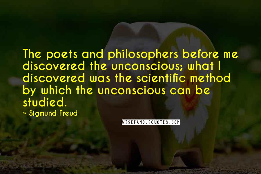 Sigmund Freud Quotes: The poets and philosophers before me discovered the unconscious; what I discovered was the scientific method by which the unconscious can be studied.